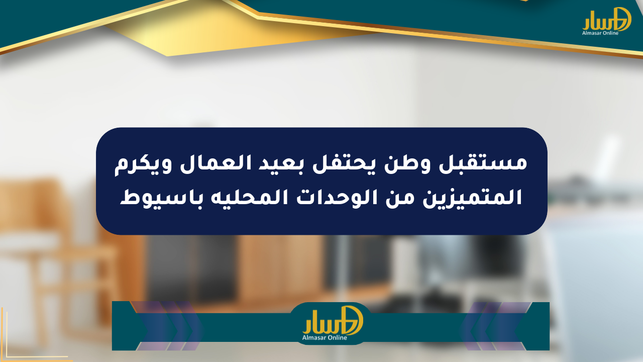مستقبل وطن يحتفل بعيد العمال ويكرم المتميزين من الوحدات المحلية بأسيوط